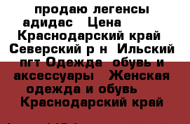 продаю легенсы адидас › Цена ­ 700 - Краснодарский край, Северский р-н, Ильский пгт Одежда, обувь и аксессуары » Женская одежда и обувь   . Краснодарский край